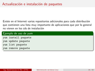 Actualización e instalación de paquetes



Existe en el Internet varios repositorios adicionales para cada distribución
que contienen una lista muy importante de aplicaciones que por lo general
no vienen en los cds de instalación
Ejemplo de uso de yum
yum   install paquete
yum   update paquete
yum   list paquete
yum   remove paquete




Ing. David Guevara A, Msc (UTA)   Administración servidores Linux        14 / 52
 