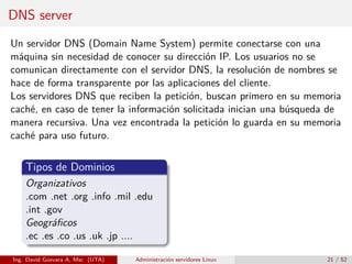 DNS server
Un servidor DNS (Domain Name System) permite conectarse con una
máquina sin necesidad de conocer su dirección IP. Los usuarios no se
comunican directamente con el servidor DNS, la resolución de nombres se
hace de forma transparente por las aplicaciones del cliente.
Los servidores DNS que reciben la petición, buscan primero en su memoria
caché, en caso de tener la información solicitada inician una búsqueda de
manera recursiva. Una vez encontrada la petición lo guarda en su memoria
caché para uso futuro.


    Tipos de Dominios
    Organizativos
    .com .net .org .info .mil .edu
    .int .gov
    Geográﬁcos
    .ec .es .co .us .uk .jp ....

Ing. David Guevara A, Msc (UTA)   Administración servidores Linux    21 / 52
 