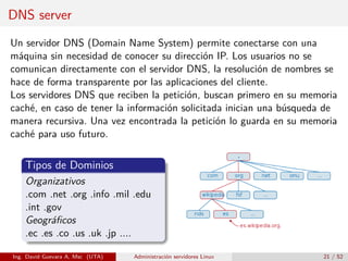 DNS server
Un servidor DNS (Domain Name System) permite conectarse con una
máquina sin necesidad de conocer su dirección IP. Los usuarios no se
comunican directamente con el servidor DNS, la resolución de nombres se
hace de forma transparente por las aplicaciones del cliente.
Los servidores DNS que reciben la petición, buscan primero en su memoria
caché, en caso de tener la información solicitada inician una búsqueda de
manera recursiva. Una vez encontrada la petición lo guarda en su memoria
caché para uso futuro.


    Tipos de Dominios
    Organizativos
    .com .net .org .info .mil .edu
    .int .gov
    Geográﬁcos
    .ec .es .co .us .uk .jp ....

Ing. David Guevara A, Msc (UTA)   Administración servidores Linux    21 / 52
 