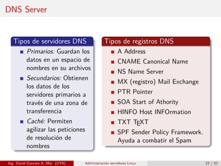 DNS Server


  Tipos de servidores DNS                    Tipos de registros DNS
         Primarios: Guardan los                      A Address
         datos en un espacio de                      CNAME Canonical Name
         nombres en su archivos
                                                     NS Name Server
         Secundarios: Obtienen
                                                     MX (registro) Mail Exchange
         los datos de los
         servidores primarios a                      PTR Pointer
         través de una zona de                       SOA Start of Athority
         transferencia                               HINFO Host INFOrmation
         Caché: Permiten                             TXT TEXT
         agilizar las peticiones                     SPF Sender Policy Framework.
         de resolución de                            Ayuda a combatir el Spam
         nombres

Ing. David Guevara A, Msc (UTA)   Administración servidores Linux                   23 / 52
 