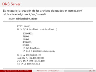 DNS Server
Es necesario la creación de los archivos planteados en named.conf
cd /var/named/chroot/var/named/
    nano midominio.zone

                $TTL 86400
                @ IN SOA localhost. root.localhost. (
                       20090822;
                       28800;
                       14400;
                       3600000;
                       86400 )
                       IN NS localhost.
                       IN MX 5 mail.midominio.com.
                @ IN A 192.168.80.100
                mail IN A 192.168.80.100
                www IN A 192.168.80.100
                ftp IN A 192.168.80.1

Ing. David Guevara A, Msc (UTA)   Administración servidores Linux   26 / 52
 