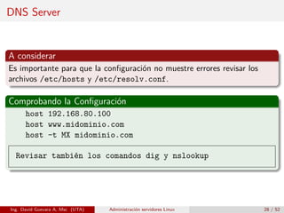 DNS Server


A considerar
Es importante para que la conﬁguración no muestre errores revisar los
archivos /etc/hosts y /etc/resolv.conf.

Comprobando la Conﬁguración
      host 192.168.80.100
      host www.midominio.com
      host -t MX midominio.com

  Revisar también los comandos dig y nslookup




Ing. David Guevara A, Msc (UTA)   Administración servidores Linux       28 / 52
 
