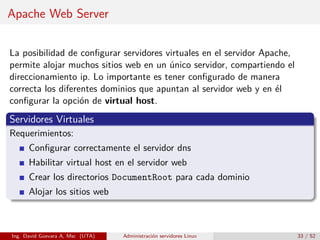 Apache Web Server


La posibilidad de conﬁgurar servidores virtuales en el servidor Apache,
permite alojar muchos sitios web en un único servidor, compartiendo el
direccionamiento ip. Lo importante es tener conﬁgurado de manera
correcta los diferentes dominios que apuntan al servidor web y en él
conﬁgurar la opción de virtual host.
Servidores Virtuales
Requerimientos:
      Conﬁgurar correctamente el servidor dns
      Habilitar virtual host en el servidor web
      Crear los directorios DocumentRoot para cada dominio
      Alojar los sitios web



Ing. David Guevara A, Msc (UTA)   Administración servidores Linux         33 / 52
 