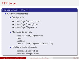 FTP Server

Conﬁguración FTP server
      Archivos importantes
             Conﬁguración
             /etc/vsftpd/vsftpd.conf
             /etc/vsftpd/user_list
             /etc/vsftpd/ftpusers

             Monitoreo del servicio
                    tail -f /var/log/secure
                    last
                    lastlog
                    tail -f /var/log/audit/audit.log
             Habilitar e iniciar el servicio
                    chkconfig vsftpd on
                    service vsftpd start

Ing. David Guevara A, Msc (UTA)    Administración servidores Linux   36 / 52
 
