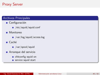 Proxy Server


Archivos Principales
      Conﬁguración
             /etc/squid/squid.conf
      Monitoreo
             /var/log/squid/access.log
      Caché
             /var/spool/squid
      Arranque del servicio
             chkconﬁg squid on
             service squid start



Ing. David Guevara A, Msc (UTA)    Administración servidores Linux   45 / 52
 