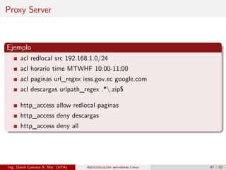 Proxy Server



Ejemplo
      acl redlocal src 192.168.1.0/24
      acl horario time MTWHF 10:00-11:00
      acl paginas url_regex iess.gov.ec google.com
      acl descargas urlpath_regex .*.zip$

      http_access allow redlocal paginas
      http_access deny descargas
      http_access deny all




Ing. David Guevara A, Msc (UTA)   Administración servidores Linux   47 / 52
 