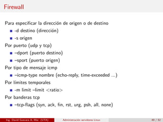 Firewall

Para especiﬁcar la dirección de origen o de destino
      -d destino (dirección)
      -s origen
Por puerto (udp y tcp)
      –dport (puerto destino)
      –sport (puerto origen)
Por tipo de mensaje icmp
      –icmp-type nombre (echo-reply, time-exceeded ...)
Por límites temporales
      -m limit –limit <ratio>
Por banderas tcp
      –tcp-ﬂags (syn, ack, ﬁn, rst, urg, psh, all, none)

Ing. David Guevara A, Msc (UTA)   Administración servidores Linux   49 / 52
 