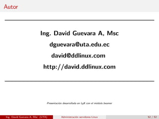 Autor



                         Ing. David Guevara A, Msc
                                  dguevara@uta.edu.ec
                                  david@ddlinux.com
                            http://david.ddlinux.com




                              Presentación desarrollada en LYX con el módulo beamer




Ing. David Guevara A, Msc (UTA)          Administración servidores Linux              52 / 52
 