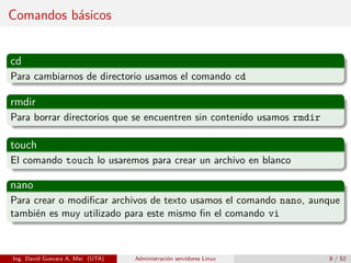 Comandos básicos


cd
Para cambiarnos de directorio usamos el comando cd

rmdir
Para borrar directorios que se encuentren sin contenido usamos rmdir

touch
El comando touch lo usaremos para crear un archivo en blanco

nano
Para crear o modiﬁcar archivos de texto usamos el comando nano, aunque
también es muy utilizado para este mismo ﬁn el comando vi



Ing. David Guevara A, Msc (UTA)   Administración servidores Linux      8 / 52
 