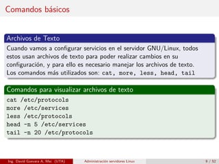 Comandos básicos


Archivos de Texto
Cuando vamos a conﬁgurar servicios en el servidor GNU/Linux, todos
estos usan archivos de texto para poder realizar cambios en su
conﬁguración, y para ello es necesario manejar los archivos de texto.
Los comandos más utilizados son: cat, more, less, head, tail

Comandos para visualizar archivos de texto
cat /etc/protocols
more /etc/services
less /etc/protocols
head -n 5 /etc/services
tail -n 20 /etc/protocols



Ing. David Guevara A, Msc (UTA)   Administración servidores Linux       9 / 52
 