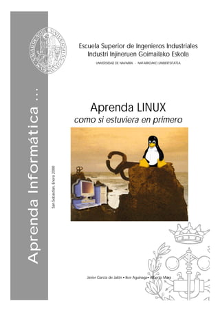 Escuela Superior de Ingenieros Industriales
                                                          Industri Injineruen Goimailako Eskola
                                                              UNIVERSIDAD DE NAVARRA - NAFARROAKO UNIBERTSITATEA
Aprenda Informática ...




                                                           Aprenda LINUX
                                                      como si estuviera en primero
                          San Sebastián, Enero 2000




                                                         Javier García de Jalón • Iker Aguinaga• Alberto Mora
 