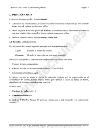 Aprenda Linux como si estuviera en primero                                                                                           Página 5


3. INICIACIÓN A LINUX

Existen tres formas de acceder a un sistema Linux:

•     A través de una consola de texto, el usuario se conecta directamente al ordenador que tiene instalado
      Linux y accede mediante un sistema no gráfico.

•     Desde un gestor de sesiones gráfico (X Window), el usuario se conecta directamente al ordenador
      que tiene instalado Linux y accede al sistema mediante un programa gráfico.

•     Desde un ordenador remoto mediante telnet o secure shell

3.1 Entrada y salida del sistema

En cualquiera de los casos en la pantalla aparecerá (más o menos) lo siguiente:

           Login:                (Se teclea el nombre del usuario)

           Password:             (Se teclea la contraseña, que no se ve en la pantalla)

Por motivos de seguridad la contraseña debe cumplir ciertas condiciones tales como:

•     Contener al menos seis caracteres.

•     Contener al menos un carácter numérico o especial y dos alfabéticos.

•     Ser diferente del nombre de login.

La primera vez que se accede al sistema la contraseña empleada será la proporcionada por el
administrador del sistema. Existen diversas formas para terminar la sesión de trabajo en Linux,
dependiendo de si estamos en modo gráfico o de texto.

En modo texto:

•     Presionar las teclas <ctrl> d

•     Escribir el comando exit.

La salida de X Window depende del gestor de ventanas que se esté ejecutando y se explicará más
adelante.




Copyright © 2000 Javier García de Jalón, Iker Aguinaga, Alberto Mora. Todos los derechos reservados. Está prohibida la reproducción total o parcial con
fines comerciales y por cualquier medio del contenido de estas páginas. Sólo esta permitida su impresión y ut ilización con fines personales.
 