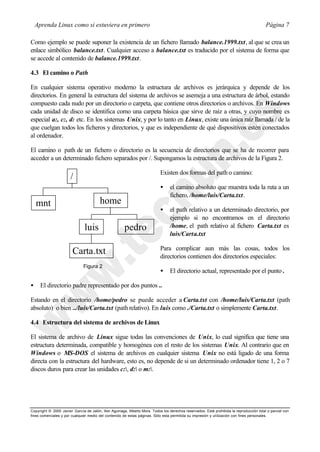 Aprenda Linux como si estuviera en primero                                                                                           Página 7

Como ejemplo se puede suponer la existencia de un fichero llamado balance.1999.txt, al que se crea un
enlace simbólico balance.txt. Cualquier acceso a balance.txt es traducido por el sistema de forma que
se accede al contenido de balance.1999.txt.

4.3 El camino o Path

En cualquier sistema operativo moderno la estructura de archivos es jerárquica y depende de los
directorios. En general la estructura del sistema de archivos se asemeja a una estructura de árbol, estando
compuesto cada nudo por un directorio o carpeta, que contiene otros directorios o archivos. En Windows
cada unidad de disco se identifica como una carpeta básica que sirve de raíz a otras, y cuyo nombre es
especial a:, c:, d: etc. En los sistemas Unix, y por lo tanto en Linux, existe una única raíz llamada / de la
que cuelgan todos los ficheros y directorios, y que es independiente de qué dispositivos estén conectados
al ordenador.

El camino o path de un fichero o directorio es la secuencia de directorios que se ha de recorrer para
acceder a un determinado fichero separados por /. Supongamos la estructura de archivos de la Figura 2.

                                                                           Existen dos formas del path o camino:
                       /
                                                                           •     el camino absoluto que muestra toda la ruta a un
                                                                                 fichero, /home/luis/Carta.txt.
    mnt                                 home
                                                                           •     el path relativo a un determinado directorio, por
                                                                                 ejemplo si no encontramos en el directorio
                               luis                   pedro                      /home, el path relativo al fichero Carta.txt es
                                                                                 luis/Carta.txt

                                                                           Para complicar aun más las cosas, todos los
                        Carta.txt                                          directorios contienen dos directorios especiales:
                              Figura 2
                                                                           •     El directorio actual, representado por el punto .

•     El directorio padre representado por dos puntos ..

Estando en el directorio /home/pedro se puede acceder a Carta.txt con /home/luis/Carta.txt (path
absoluto) o bien ../luis/Carta.txt (path relativo). En luis como ./Carta.txt o simplemente Carta.txt.

4.4 Estructura del sistema de archivos de Linux

El sistema de archivo de Linux sigue todas las convenciones de Unix, lo cual significa que tiene una
estructura determinada, compatible y homogénea con el resto de los sistemas Unix. Al contrario que en
Windows o MS-DOS el sistema de archivos en cualquier sistema Unix no está ligado de una forma
directa con la estructura del hardware, esto es, no depende de si un determinado ordenador tiene 1, 2 o 7
discos duros para crear las unidades c:, d: o m:.




Copyright © 2000 Javier García de Jalón, Iker Aguinaga, Alberto Mora. Todos los derechos reservados. Está prohibida la reproducción total o parcial con
fines comerciales y por cualquier medio del contenido de estas páginas. Sólo esta permitida su impresión y ut ilización con fines personales.
 