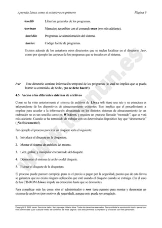 Aprenda Linux como si estuviera en primero                                                                                             Página 9

         /usr/lib                Librerías generales de los programas.

         /usr/man                Manuales accesibles con el comando man (ver más adelante).

           /usr/sbin             Programas de administración del sistema.

           /usr/src              Código fuente de programas.

           Existen además de los anteriores otros directorios que se suelen localizar en el directorio /usr,
           como por ejemplo las carpetas de los programas que se instalen en el sistema.




/var        Este directorio contiene información temporal de los programas (lo cual no implica que se pueda
           borrar su contenido, de hecho, ¡no se debe hacer!)

4.5 Acceso a los diferentes sistemas de archivos

Como se ha visto anteriormente el sistema de archivos de Linux sólo tiene una raíz y su estructura es
independiente de los dispositivos de almacenamiento existentes. Esto implica que el procedimiento a
emplear para acceder a la información almacenada en los distintos sistemas de almacenamiento de un
ordenador no es tan sencilla como en Windows, y requiere un proceso llamado “montado”, que se verá
más adelante. Cuando se ha terminado de trabajar con un determinado dispositivo hay que “desmontarlo”
(¡No físicamente!).

Por ejemplo el proceso para leer un disquete sería el siguiente:

1. Introducir el disquete en la disquetera.

2. Montar el sistema de archivos del mismo.

3. Leer, grabar, y manipular el contenido del disquete.

4. Desmontar el sistema de archivos del disquete.

5. Extraer el disquete de la disquetera.

El proceso puede parecer complejo pero es el precio a pagar por la seguridad, puesto que de esta forma
se garantiza que no exista ninguna aplicación que esté usando el disquete cuando se extraiga. (En el caso
de los CD-ROM Linux impide su extracción hasta que se desmonta).

Para complicar más las cosas sólo el administrador o root tiene permiso para montar y desmontar un
sistema de archivos (por motivos de seguridad), aunque esto puede ser arreglado.



Copyright © 2000 Javier García de Jalón, Iker Aguinaga, Alberto Mora. Todos los derechos reservados. Está prohibida la reproducción total o parcial con
fines comerciales y por cualquier medio del contenido de estas páginas. Sólo esta permitida su impresión y ut ilización con fines personales.
 
