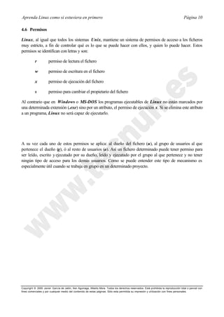 Aprenda Linux como si estuviera en primero                                                                                             Página 10

4.6 Permisos

Linux, al igual que todos los sistemas Unix, mantiene un sistema de permisos de acceso a los ficheros
muy estricto, a fin de controlar qué es lo que se puede hacer con ellos, y quien lo puede hacer. Estos
permisos se identifican con letras y son:

           r          permiso de lectura el fichero

           w          permiso de escritura en el fichero

           x          permiso de ejecución del fichero

           s          permiso para cambiar el propietario del fichero

Al contrario que en Windows o MS-DOS los programas ejecutables de Linux no están marcados por
una determinada extensión (.exe) sino por un atributo, el permiso de ejecución x. Si se elimina este atributo
a un programa, Linux no será capaz de ejecutarlo.




A su vez cada uno de estos permisos se aplica: al dueño del fichero (u), al grupo de usuarios al que
pertenece el dueño (g), ó al resto de usuarios (a). Así un fichero determinado puede tener permiso para
ser leído, escrito y ejecutado por su dueño, leído y ejecutado por el grupo al que pertenece y no tener
ningún tipo de acceso para los demás usuarios. Como se puede entender este tipo de mecanismo es
especialmente útil cuando se trabaja en grupo en un determinado proyecto.




Copyright © 2000 Javier García de Jalón, Iker Aguinaga, Alberto Mora. Todos los derechos reservados. Está prohibida la reproducción total o parcial con
fines comerciales y por cualquier medio del contenido de estas páginas. Sólo esta permitida su impresión y ut ilización con fines personales.
 