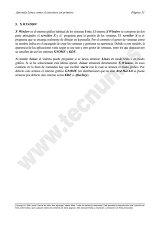 Aprenda Linux como si estuviera en primero                                                                                             Página 11


5. X WINDOW

X Window es el entorno gráfico habitual de los sistemas Unix. El sistema X Window se compone de dos
parte principales el servidor X y el programa para la gestión de las ventanas. El servidor X es el
programa que se encarga realmente de dibujar en la pantalla. Por el contrario el gestor de ventanas como
su nombre indica es el encargado de crear las ventanas y gestionar su apariencia. Debido a este modelo, la
apariencia de las aplicaciones varía según se use uno u otro gestor de ventanas, entre los que destacan por
su sencillez de uso los entornos GNOME y KDE.

Al instalar Linux el sistema puede preguntar si se desea arrancar Linux en modo texto o en modo
gráfico. Si se ha seleccionado esta última opción Linux arrancará directamente X Window, en caso
contrario en la línea de comandos hay que escribir startx con lo cual se arranca el modo gráfico. Por
defecto esto arranca el entorno gráfico GNOME (en distribuciones que no sean Red Hat 6.0 se puede
arrancar por defecto otro entorno como KDE o AfterStep)




Copyright © 2000 Javier García de Jalón, Iker Aguinaga, Alberto Mora. Todos los derechos reservados. Está prohibida la reproducción total o parcial con
fines comerciales y por cualquier medio del contenido de estas páginas. Sólo esta permitida su impresión y ut ilización con fines personales.
 
