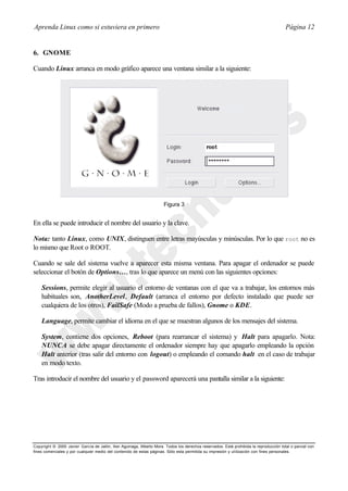 Aprenda Linux como si estuviera en primero                                                                                             Página 12


6. GNOME

Cuando Linux arranca en modo gráfico aparece una ventana similar a la siguiente:




                                                                      Figura 3


En ella se puede introducir el nombre del usuario y la clave.

Nota: tanto Linux, como UNIX, distinguen entre letras mayúsculas y minúsculas. Por lo que root no es
lo mismo que Root o ROOT.

Cuando se sale del sistema vuelve a aparecer esta misma ventana. Para apagar el ordenador se puede
seleccionar el botón de Options…, tras lo que aparece un menú con las siguientes opciones:

    Sessions, permite elegir al usuario el entorno de ventanas con el que va a trabajar, los entornos más
    habituales son, AnotherLevel, Default (arranca el entorno por defecto instalado que puede ser
    cualquiera de los otros), FailSafe (Modo a prueba de fallos), Gnome o KDE.

    Language, permite cambiar el idioma en el que se muestran algunos de los mensajes del sistema.

    System, contiene dos opciones, Reboot (para rearrancar el sistema) y Halt para apagarlo. Nota:
    NUNCA se debe apagar directamente el ordenador siempre hay que apagarlo empleando la opción
    Halt anterior (tras salir del entorno con logout) o empleando el comando halt en el caso de trabajar
    en modo texto.

Tras introducir el nombre del usuario y el password aparecerá una pantalla similar a la siguiente:




Copyright © 2000 Javier García de Jalón, Iker Aguinaga, Alberto Mora. Todos los derechos reservados. Está prohibida la reproducción total o parcial con
fines comerciales y por cualquier medio del contenido de estas páginas. Sólo esta permitida su impresión y ut ilización con fines personales.
 