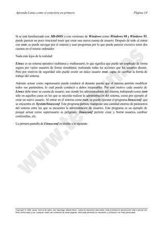 Aprenda Linux como si estuviera en primero                                                                                             Página 14




Si se está familiarizado con MS-DOS o con versiones de Windows como Windows 98 y Windows 95,
puede parecer un poco irracional tener que crear una nueva cuenta de usuario. Después de todo al entrar
con root, se puede navegar por el sistema y usar programas por lo que puede parecer excesivo tener dos
cuentas en el mismo ordenador.

Nada más lejos de la realidad:

Linux es un sistema operativo multitarea y multiusuario, lo que significa que puede ser empleado de forma
segura por varios usuarios de forma simultánea, realizando todas las acciones que los usuarios deseen.
Pero por motivos de seguridad sólo puede existir un único usuario root, capaz de cambiar la forma de
trabajo del sistema.

Además actuar como superusuario puede conducir al desastre puesto que el sistema permite modificar
todos sus parámetros, lo cual puede conducir a daños irreparables. Por este motivo cada usuario de
Linux debe tener su cuenta de usuario, aun siendo los administradores del sistema, trabajando como root
sólo en aquellos casos en los que se necesita realizar la administración del sistema, como por ejemplo al
crear un nuevo usuario. Al entrar en el sistema como root, se puede ejecutar el programa linuxconf, que
se encuentra en System/linuxconf. Este programa permite manipular una cantidad enorme de parámetros
del sistema entre los que se encuentra la administración de usuarios. Este programa es un ejemplo de
porqué actuar como superusuario es peligroso, linuxconf permite crear y borrar usuarios, cambiar
contraseñas, etc.

La primera pantalla de Linuxconf es similar a la siguiente:




Copyright © 2000 Javier García de Jalón, Iker Aguinaga, Alberto Mora. Todos los derechos reservados. Está prohibida la reproducción total o parcial con
fines comerciales y por cualquier medio del contenido de estas páginas. Sólo esta permitida su impresión y ut ilización con fines personales.
 