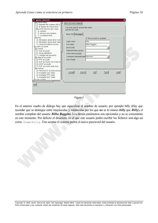Aprenda Linux como si estuviera en primero                                                                                             Página 16




                                                                      Figura 7


En el anterior cuadro de diálogo hay que especificar el nombre de usuario: por ejemplo billy (Hay que
recordar que se distingue entre mayúsculas y minúsculas por los que no es lo mismo billy que Billy), el
nombre completo del usuario Bilbo Baggins. Los demás parámetros son opcionales y no se comentarán
en este momento. Por defecto el directorio en el que este usuario podrá escribir los ficheros será algo así
como /home/billy.Tras aceptar el sistema pedirá el nuevo password del usuario.




Copyright © 2000 Javier García de Jalón, Iker Aguinaga, Alberto Mora. Todos los derechos reservados. Está prohibida la reproducción total o parcial con
fines comerciales y por cualquier medio del contenido de estas páginas. Sólo esta permitida su impresión y ut ilización con fines personales.
 