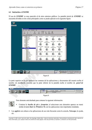 Aprenda Linux como si estuviera en primero                                                                                             Página 17

6.1 Iniciación a GNOME

El uso de GNOME es muy parecido al de otros entornos gráficos. La pantalla inicial de GNOME se
encuentra dividida en dos zonas principales como se puede apreciar en la siguiente figura:




                                                                      Figura 8


La parte superior en la que aparecen las ventanas de las aplicaciones y documentos del usuario recibe el
nombre de escritorio, mientras que la parte inferior de la pantalla recibe el nombre de panel de
GNOME :




                                                                      Figura 9


              Este elemento está diseñado para contener la siguiente información:

              •     Contiene la huella de pie o footprint, al seleccionar este elementos aparece un menú
                    similar al menú Start de Windows 9x con las aplicaciones más importantes instaladas.

•    Las applets son enlaces a las aplicaciones de uso más frecuente como la consola, Netscape, la ayuda,
     etc.

Copyright © 2000 Javier García de Jalón, Iker Aguinaga, Alberto Mora. Todos los derechos reservados. Está prohibida la reproducción total o parcial con
fines comerciales y por cualquier medio del contenido de estas páginas. Sólo esta permitida su impresión y ut ilización con fines personales.
 