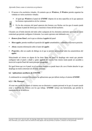 Aprenda Linux como si estuviera en primero                                                                                             Página 18

•    El acceso a los escritorios virtuales. Al contrario que en Windows, X Window permite organizar las
     ventanas en varios escritorios virtuales.

        •    Al igual que Windows el panel de GNOME dispone de un área específica en la que aparecen
             los botones representativos de las ventanas.

        •    En los dos extremos del panel aparecen dos botones con flechas con los que el usuario puede
             colapsar el panel de forma que se maximice el área útil del escritorio.

Clicando con el botón derecho del ratón sobre cualquiera de los elementos anteriores aparecerá un menú
contextual que permite configurar el elemento. Las cuatro opciones más habituales son:

•    Remove from Panel, con lo que se elimina el applet del panel

•    Move applet, permite modificar la posición del applet arrastrándola y soltándola en la nueva posición.

•    About, muestra información sobre el autor del applet.

•    Properties, abre un cuadro de diálogo en el que se permite personalizar todos las características del
     applet.

Seleccionado así mismo en alguna de las áreas libres del panel se despliega otro menú que permite
configurar todo el panel y añadir y quitar applets del mismo. Este mismo menú puede ser accedido a
través de la opción Panel del menú principal (footprint).

De igual forma que en el panel, en el escritorio también se puede hacer clic con el botón derecho lo que
despliega un menú contextual con diversas opciones.

6.2 Aplicaciones auxiliares de GNOME

A continuación se comentan brevemente las aplicaciones que por defecto incluye el entorno GNOME .

6.2.1 File Manager

Al crear una cuenta de usuario el sistema crea un directorio o carpeta personal en la que el usuario puede
crear y modificar los ficheros con los que trabaja. GNOME incluye una herramienta, que permite la
manipulación de los archivos.




Copyright © 2000 Javier García de Jalón, Iker Aguinaga, Alberto Mora. Todos los derechos reservados. Está prohibida la reproducción total o parcial con
fines comerciales y por cualquier medio del contenido de estas páginas. Sólo esta permitida su impresión y ut ilización con fines personales.
 