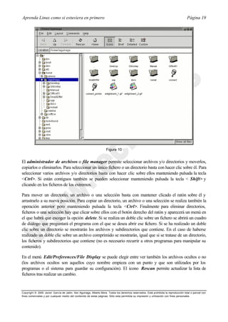 Aprenda Linux como si estuviera en primero                                                                                             Página 19




                                                                     Figura 10


El administrador de archivos o file manager permite seleccionar archivos y/o directorios y moverlos,
copiarlos o eliminarlos. Para seleccionar un único fichero o un directorio basta con hacer clic sobre él. Para
seleccionar varios archivos y/o directorios basta con hacer clic sobre ellos manteniendo pulsada la tecla
<Ctrl>. Si están contiguos también se pueden seleccionar manteniendo pulsada la tecla <           ⇑Shift> y
clicando en los ficheros de los extremos.

Para mover un directorio, un archivo o una selección basta con mantener clicado el ratón sobre él y
arrastrarlo a su nueva posición. Para copiar un directorio, un archivo o una selección se realiza también la
operación anterior pero manteniendo pulsada la tecla <Ctrl>. Finalmente para eliminar directorios,
ficheros o una selección hay que clicar sobre ellos con el botón derecho del ratón y aparecerá un menú en
el que habrá que escoger la opción delete. Si se realiza un doble clic sobre un fichero se abrirá un cuadro
de diálogo que preguntará el programa con el que se desea abrir ese fichero. Si se ha realizado un doble
clic sobre un directorio se mostrarán los archivos y subdirectorios que contiene. En el caso de haberse
realizado un doble clic sobre un archivo comprimido se mostrarán, igual que si se tratase de un directorio,
los ficheros y subdirectorios que contiene (no es necesario recurrir a otros programas para manipular su
contenido).

En el menú Edit/Preferences/File Display se puede elegir entre ver también los archivos ocultos o no
(los archivos ocultos son aquellos cuyo nombre empieza con un punto y que son utilizados por los
programas o el sistema para guardar su configuración). El icono Rescan permite actualizar la lista de
ficheros tras realizar un cambio.


Copyright © 2000 Javier García de Jalón, Iker Aguinaga, Alberto Mora. Todos los derechos reservados. Está prohibida la reproducción total o parcial con
fines comerciales y por cualquier medio del contenido de estas páginas. Sólo esta permitida su impresión y ut ilización con fines personales.
 