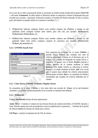 Aprenda Linux como si estuviera en primero                                                                                             Página 20

En el caso de no saber exactamente donde se encuentra un fichero puede resultar útil la opción Find File
... del menú Commands. Se debe indicar el directorio donde se empezará a realizar la búsqueda (hay que
recordar que el punto . representa el directorio actual) y el nombre del fichero buscado. Si solo se conoce
parte del nombre se pueden utilizar los caracteres comodines ? y *.



•    Fichero?.txt indicaría cualquier fichero cuyo nombre empiece por Fichero y termine en .txt
     pudiendo existir cualquier carácter entre ambos, pero sólo uno, por ejemplo: Fichero1.txt,
     Fichero2.txt, FicheroZ.txt, etc.

•    Fichero*.txt indicaría cualquier fichero cuyo nombre empiece por Fichero y termine en .txt
     pudiendo haber entre ambos cualquier conjunto de caracteres, por ejemplo: Fichero1.txt,
     Fichero_de_texto.txt, etc.

6.2.2 GNOME Search Tool

                                                                     Este programa se encuentra en el menú Utilities y
                                                                     permite buscar ficheros que cumplan una serie de
                                                                     criterios empezando a buscar en el directorio que se le
                                                                     indique. Los criterios de búsqueda los puede activar y
                                                                     desactivar el usuario con el botón Enable (activar) o
                                                                     incluso quitarlos de la ventana mediante el botón
                                                                     Remove. Para añadir criterios se selecciona el criterio
                                                                     deseado y se añade mediante el botón Add. Una vez de
                                                                     que el usuario haya editado los criterios seleccionados
                                                                     deberá pulsar el botón Start y se mostrarán los ficheros
                           Figura 11                                 encontrados que cumplen los criterios indicados por el
                                                                     usuario.

6.2.3 Color Xterm, GNOME Terminal y Regular Xterm

Se encuentran en el menú Utilities y sirve para abrir una consola de Linux en la cual introducir
comandos. La utilidad y el funcionamiento de las consolas se explicará más adelante.

6.2.4 Multimedia

El menú Multimedia incluye diversas aplicaciones:

Audio Mixer : Controla el volumen de las diversas fuentes de sonido (micrófono, CD-ROM, Speaker y
Line). Permite ajustar otra serie de parámetros como la amplificación, la ganancia, ... También da la opción
de silenciar (mute) las fuentes de sonido que se desee.

CD Player : permite la reproducción de CDs de música.




Copyright © 2000 Javier García de Jalón, Iker Aguinaga, Alberto Mora. Todos los derechos reservados. Está prohibida la reproducción total o parcial con
fines comerciales y por cualquier medio del contenido de estas páginas. Sólo esta permitida su impresión y ut ilización con fines personales.
 