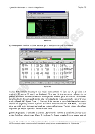 Aprenda Linux como si estuviera en primero                                                                                             Página 23




                                                                     Figura 14


Por último permite visualizar todos los procesos que se están ejecutando en cada instante.




                                                                     Figura 15


Además de la memoria utilizada por cada proceso indica el tanto por ciento de CPU que utiliza y el
propietario del proceso (el usuario que lo ejecutó). Si se hace clic dos veces sobre cualquiera de los
procesos se muestra información detallada de ese proceso mientras que si se hace clic con el botón
derecho del ratón el usuario puede decidir entre ver los detalles del proceso, reiniciarlo, o enviar diversas
señales (Signal Kill, Signal Term, ...). Si alguno de los procesos se ha quedado bloqueado se puede
arrancar este programa y eliminar el proceso en cuestión enviándole una señal Kill, Term, ... El que se
envíe una señal u otra dependerá del grado de bloqueo del programa. También existen más señales
disponibles que obligan al proceso a realizar diversas tareas.

gedit: Este programa se encuentra en el menú Applications. Se trata de un sencillo editor de textos
gráfico. Es útil para editar diversos ficheros de configuración. Soporta la opción de copiar y pegar texto así


Copyright © 2000 Javier García de Jalón, Iker Aguinaga, Alberto Mora. Todos los derechos reservados. Está prohibida la reproducción total o parcial con
fines comerciales y por cualquier medio del contenido de estas páginas. Sólo esta permitida su impresión y ut ilización con fines personales.
 