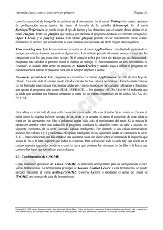 Aprenda Linux como si estuviera en primero                                                                                             Página 24

como la capacidad de búsqueda de palabras en el documento. En el menú Settings hay ciertas opciones
de configuración como ajustar las líneas al tamaño de la pantalla (Linewrap). En el menú
Stettings/Preferences se puede elegir el tipo de fuente y los elementos que el usuario desea utilizar en el
menú Plugins. Entre los plugins que incluye por defecto el programa destacan el corrector ortográfico
(Spell Check), y el pluging Email. Este último pluging permite enviar directamente como correo
electrónico el archivo que actualmente se esta editando sin necesidad de abrir ningún otro programa.

Time tracking tool: Esta herramienta se encuentra en el menú Applications. Esta diseñada para medir el
tiempo que utiliza el usuario en realizar alguna tarea. Esta utilidad permite al usuario conocer cuales son los
programas con los que pasa mas tiempo. Si el usuario cobra por hora de trabajo con un determinado
programa esta utilidad le permite medir el tiempo de trabajo. El funcionamiento de esta herramienta es
"manual", el usuario debe crear un proyecto en GtimeTracker y cuando vaya a utilizar el programa en
cuestión deberá activar el proyecto para que el tiempo empiece a contar.

Gnumeric spreadsheet: Este programa se encuentra en el menú Applications. Se trata de una hoja de
cálculo. En cada celda el usuario puede introducir texto, fechas, valores numéricos o fórmulas matemáticas.
En las fórmulas matemáticas intervienen celdas con valores numéricos previamente rellenados y funciones
que aporta el programa tales como SUM, AVERAGE, ... Por ejemplo: =SUM(A1:A4)+B1 indicaría que
la celda que contiene esa formula contendrá la suma de los valores contenidos en las celdas A1, A2, A3,
A4 y B1.



Para editar en contenido de una celda basta con clicar sobre ella con el ratón. Si se mantiene clicado el
ratón sobre la esquina inferior derecha de un celda y se arrastra el ratón el contenido de esta celda se
copia en las adyacentes por filas o columnas según halla sido el movimiento del ratón. Si se realiza la
operación anterior sobre una selección el programa considera la selección como un serie y calcula los
siguiente elementos de la serie (llamado c      opiado inteligente). Por ejemplo si dos celdas consecutivas
tuviesen los valores 1 y 2 y utilizando el copiado inteligente en las siguientes celdas se continuaría la serie,
3, 4, ... Para seleccionar una fila entera o una columna basta con clicar sobre el número de la izquierda que
indica la fila o la letra superior que indica la columna. Para seleccionar toda la tabla hay que clicar en el
cuadro superior izquierdo donde se cruzan la barra que contiene los números de las filas y la barra que
contiene las letras que identifican cada columna.

6.3 Configuración de GNOME

Como cualquier aplicación de Linux GNOME es altamente configurable, para su configuración existen
varias herramientas. La herramienta principal es Gnome Control Center a esta herramienta se puede
acceder mediante el menú Settings/GNOME Control Center o mediante el icono del panel de
GNOME con aspecto de caja de herramientas.




Copyright © 2000 Javier García de Jalón, Iker Aguinaga, Alberto Mora. Todos los derechos reservados. Está prohibida la reproducción total o parcial con
fines comerciales y por cualquier medio del contenido de estas páginas. Sólo esta permitida su impresión y ut ilización con fines personales.
 