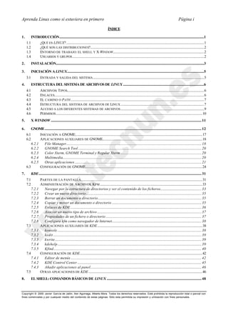 Aprenda Linux como si estuviera en primero                                                                                                                                     Página i

                                                                                                ÍNDICE

1.         INTRODUCCIÓN........................................................................................................................................................................1
     1.1             ¿QUÉ ES LINUX?................................................................................................................................................................1
     1.2             ¿QUÉ SON LAS DISTRIBUCIONES?....................................................................................................................................2
     1.3             ENTORNO DE TRABAJO: EL SHELL Y X WINDOW..........................................................................................................2
     1.4             USUARIOS Y GRUPOS .........................................................................................................................................................2
2.         INSTALACIÓN............................................................................................................................................................................3

3.         INICIACIÓN A LINUX...............................................................................................................................................................5
     3.1             ENTRADA Y SALIDA DEL SISTEMA .................................................................................................................................5
4.         ESTRUCTURA DEL SISTEMA DE ARCHIVOS DE LINUX ..............................................................................................6
     4.1             A RCHIVOS: TIPOS...............................................................................................................................................................6
     4.2             ENLACES..............................................................................................................................................................................6
     4.3             EL CAMINO O PATH ...........................................................................................................................................................7
     4.4             ESTRUCTURA DEL SISTEMA DE ARCHIVOS DE LINUX .................................................................................................7
     4.5             A CCESO A LOS DIFERENTES SISTEMAS DE ARCHIVOS .................................................................................................9
     4.6             PERMISOS ..........................................................................................................................................................................10
5.         X WINDOW ............................................................................................................................................................................... 11

6.         GNOME...................................................................................................................................................................................... 12
     6.1             INICIACIÓN A GNOME....................................................................................................................................................17
     6.2             A PLICACIONES AUXILIARES DE GNOME....................................................................................................................18
           6.2.1        File Manager............................................................................................................................................................. 18
           6.2.2        GNOME Search Tool ............................................................................................................................................... 20
           6.2.3        Color Xterm, GNOME Terminal y Regular Xterm .............................................................................................. 20
           6.2.4        Multimedia................................................................................................................................................................. 20
           6.2.5        Otras aplicaciones ................................................................................................................................................... 21
     6.3             CONFIGURACIÓN DE GNOME........................................................................................................................................24
7.         KDE............................................................................................................................................................................................. 31
     7.1             PARTES DE LA PANTALLA.............................................................................................................................................31
     7.2             A DMINISTRACIÓN DE A RCHIVOS. KFM .......................................................................................................................33
           7.2.1        Navegar por la estructura de directorios y ver el contenido de los ficheros................................................ 33
           7.2.2        Crear un nuevo directorio ...................................................................................................................................... 35
           7.2.3        Borrar un documento o directorio ........................................................................................................................ 35
           7.2.4        Copiar y mover un documento o directorio ........................................................................................................ 35
           7.2.5        Enlaces de KDE ........................................................................................................................................................ 36
           7.2.6        Asociar un nuevo tipo de archivo ......................................................................................................................... 37
           7.2.7        Propiedades de un fichero o directorio ............................................................................................................... 37
           7.2.8        Configura kfm como navegador de Internet........................................................................................................ 38
     7.3             A PLICACIONES AUXILIARES DE KDE..........................................................................................................................38
           7.3.1        konsole ....................................................................................................................................................................... 38
           7.3.2        kedit ............................................................................................................................................................................ 39
           7.3.3        kwrite .......................................................................................................................................................................... 39
           7.3.4        kdehelp ....................................................................................................................................................................... 39
           7.3.5        Kfind............................................................................................................................................................................ 40
     7.4             CONFIGURACIÓN DE KDE..............................................................................................................................................42
           7.4.1        Editor de menús ........................................................................................................................................................ 42
           7.4.2        KDE Control Center ................................................................................................................................................ 45
           7.4.3        Añadir aplicaciones al panel................................................................................................................................. 46
     7.5             OTRAS APLICACIONES DE KDE ....................................................................................................................................46
8.         EL SHELL: COMANDOS BÁSICOS DE LINUX .............................................................................................................. 48


Copyright © 2000 Javier García de Jalón, Iker Aguinaga, Alberto Mora. Todos los derechos reservados. Está prohibida la reproducción total o parcial con
fines comerciales y por cualquier medio del contenido de estas páginas. Sólo esta permitida su impresión y ut ilización con fines personales.
 