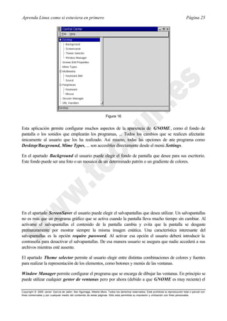 Aprenda Linux como si estuviera en primero                                                                                             Página 25




                                                                     Figura 16


Esta aplicación permite configurar muchos aspectos de la apariencia de GNOME , como el fondo de
pantalla o los sonidos que emplearán los programas, ... Todos los cambios que se realicen afectarán
únicamente al usuario que los ha realizado. Así mismo, todas las opciones de e programa como
                                                                               ste
Desktop/Bacground, Mime Types, ... son accesibles directamente desde el menú Settings.

En el apartado Background el usuario puede elegir el fondo de pantalla que desee para sus escritorio.
Este fondo puede ser una foto o un mosaico de un determinado patrón o un gradiente de colores.




En el apartado ScreenSaver el usuario puede elegir el salvapantallas que desea utilizar. Un salvapantallas
no es más que un programa gráfico que se activa cuando la pantalla lleva mucho tiempo sin cambiar. Al
activarse el salvapantallas el contenido de la pantalla cambia y evita que la pantalla se desgaste
prematuramente por mostrar siempre la misma imagen estática. Una característica interesante del
salvapantallas es la opción require password. Al activar esa opción el usuario deberá introducir la
contraseña para desactivar el salvapantallas. De esa manera usuario se asegura que nadie accederá a sus
archivos mientras esté ausente.

El apartado Theme selector permite al usuario elegir entre distintas combinaciones de colores y fuentes
para realizar la representación de los elementos, como botones y menús de las ventanas.

Window Manager permite configurar el programa que se encarga de dibujar las ventanas. En principio se
puede utilizar cualquier gestor de ventanas pero por ahora (debido a que GNOME es muy reciente) el

Copyright © 2000 Javier García de Jalón, Iker Aguinaga, Alberto Mora. Todos los derechos reservados. Está prohibida la reproducción total o parcial con
fines comerciales y por cualquier medio del contenido de estas páginas. Sólo esta permitida su impresión y ut ilización con fines personales.
 