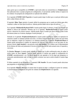 Aprenda Linux como si estuviera en primero                                                                                             Página 26

único gestor que es compatible con GNOME y aprovecha todas sus características es Enlightenment.
Esta aplicación tiene su propio programa de configuración, el cual permite cambiar incluso el aspecto de
las ventanas. Ese programa de configuración se explicará más adelante.

En el apartado GNOME Edit Properties el usuario puede elegir el editor que se usará por defecto para
abrir o editar ficheros de texto.

El apartado Mime Types permite al usuario definir los programas que se usarán por defecto para abrir,
visualizar o editar un cierto tipo de archivos. Además permite añadir nuevos tipos de archivos.

En el apartado Multimedia/Keyboard Bell el usuario puede elegir el volumen, el tono y la duración que
utilizará el altavoz del ordenador. Mientras que en el apartado Multimedia/Sound el usuario puede
activar o desactivar los efectos sonoros. Además puede elegir el sonido que desea asociar a cada evento
del sistema (entrar en el sistema, desplegar el menú principal, ...).

Entrando en el apartado Peripherals/Keyboard el usuario puede modificar la rapidez de repetición de
caracteres cuando se mantiene pulsada una tecla y el retraso temporal desde que se pulsa una tecla hasta
que se empiezan a repetir los caracteres si se mantiene pulsada. En el apartado Peripherals/Mouse el
usuario puede personalizar la rapidez de respuesta del ratón así como indicar su uso por parte de una
persona diestra (rigth handed) o una persona zurda (left handed). En el último caso el funcionamiento
de los botones del ratón será justamente el inverso (el botón derecho del ratón actuará como el izquierdo y
viceversa).

En Session Manager el usuario puede indicarle al sistema que le pida confirmación antes de acabar la
sesión (antes de hacer logout). También puede indicarle al sistema que guarde la configuración de
GNOME automáticamente o no. La última opción de este apartado es la de elegir qué programas se
arrancarán automáticamente cada vez que el usuario comience una nueva sesión (cuando el usuario haga
login).

El último apartado de este programa es el apartado URL handler. En este el usuario puede seleccionar
que programas se utilizan para mostrar URLs.

En el apartado Window Manager el usuario tiene la opción de elegir y configurar el gestor de ventanas.
La herramienta de configuración del gestor de ventanas de Enlightenment es la siguiente:




Copyright © 2000 Javier García de Jalón, Iker Aguinaga, Alberto Mora. Todos los derechos reservados. Está prohibida la reproducción total o parcial con
fines comerciales y por cualquier medio del contenido de estas páginas. Sólo esta permitida su impresión y ut ilización con fines personales.
 
