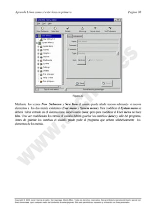 Aprenda Linux como si estuviera en primero                                                                                             Página 30




                                                                     Figura 20


Mediante los iconos New Submenu y New Item el usuario puede añadir nuevos submenús o nuevos
elementos a los dos menús existentes (User menu y System menu). Para modificar el System menu se
deberá haber entrado en el sistema como superusuario (root) pero para modificar el User menu no hace
falta. Una vez modificados los menús el usuario deberá guardar los cambios (Save) y salir del programa.
Antes de guardar los cambios el usuario puede pedir al programa que ordene alfabéticamente los
elementos de los menús.




Copyright © 2000 Javier García de Jalón, Iker Aguinaga, Alberto Mora. Todos los derechos reservados. Está prohibida la reproducción total o parcial con
fines comerciales y por cualquier medio del contenido de estas páginas. Sólo esta permitida su impresión y ut ilización con fines personales.
 