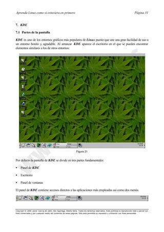 Aprenda Linux como si estuviera en primero                                                                                             Página 31


7. KDE

7.1 Partes de la pantalla

KDE es uno de los entornos gráficos más populares de Linux puesto que une una gran facilidad de uso a
un entorno bonito y agradable. Al arrancar KDE aparece el escritorio en el que se pueden encontrar
elementos similares a los de otros entornos:




                                                                     Figura 21


Por defecto la pantalla de KDE se divide en tres partes fundamentales:

•    Panel de KDE

•    Escritorio

•    Panel de ventanas

El panel de KDE contiene accesos directos a las aplicaciones más empleadas así como dos menús.




Copyright © 2000 Javier García de Jalón, Iker Aguinaga, Alberto Mora. Todos los derechos reservados. Está prohibida la reproducción total o parcial con
fines comerciales y por cualquier medio del contenido de estas páginas. Sólo esta permitida su impresión y ut ilización con fines personales.
 