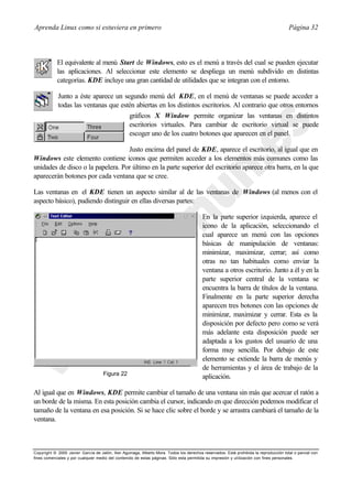 Aprenda Linux como si estuviera en primero                                                                                             Página 32



            El equivalente al menú Start de Windows, esto es el menú a través del cual se pueden ejecutar
            las aplicaciones. Al seleccionar este elemento se despliega un menú subdivido en distintas
            categorías. KDE incluye una gran cantidad de utilidades que se integran con el entorno.

            Junto a éste aparece un segundo menú del KDE, en el menú de ventanas se puede acceder a
            todas las ventanas que estén abiertas en los distintos escritorios. Al contrario que otros entornos
                                      gráficos X Window permite organizar las ventanas en distintos
                                      escritorios virtuales. Para cambiar de escritorio virtual se puede
                                      escoger uno de los cuatro botones que aparecen en el panel.

                                   Justo encima del panel de KDE, aparece el escritorio, al igual que en
Windows este elemento contiene iconos que permiten acceder a los elementos más comunes como las
unidades de disco o la papelera. Por último en la parte superior del escritorio aparece otra barra, en la que
aparecerán botones por cada ventana que se cree.

Las ventanas en el KDE tienen un aspecto similar al de las ventanas de Windows (al menos con el
aspecto básico), pudiendo distinguir en ellas diversas partes:

                                                                                         En la parte superior izquierda, aparece el
                                                                                         icono de la aplicación, seleccionando el
                                                                                         cual aparece un menú con las opciones
                                                                                         básicas de manipulación de ventanas:
                                                                                         minimizar, maximizar, cerrar; así como
                                                                                         otras no tan habituales como enviar la
                                                                                         ventana a otros escritorio. Junto a él y en la
                                                                                         parte superior central de la ventana se
                                                                                         encuentra la barra de títulos de la ventana.
                                                                                         Finalmente en la parte superior derecha
                                                                                         aparecen tres botones con las opciones de
                                                                                         minimizar, maximizar y cerrar. Esta es la
                                                                                         disposición por defecto pero como se verá
                                                                                         más adelante esta disposición puede ser
                                                                                         adaptada a los gustos del usuario de una
                                                                                         forma muy sencilla. Por debajo de este
                                                                                         elemento se extiende la barra de menús y
                                                                                         de herramientas y el área de trabajo de la
                                    Figura 22
                                                                                         aplicación.

Al igual que en Windows, KDE permite cambiar el tamaño de una ventana sin más que acercar el ratón a
un borde de la misma. En esta posición cambia el cursor, indicando en que dirección podemos modificar el
tamaño de la ventana en esa posición. Si se hace clic sobre el borde y se arrastra cambiará el tamaño de la
ventana.



Copyright © 2000 Javier García de Jalón, Iker Aguinaga, Alberto Mora. Todos los derechos reservados. Está prohibida la reproducción total o parcial con
fines comerciales y por cualquier medio del contenido de estas páginas. Sólo esta permitida su impresión y ut ilización con fines personales.
 