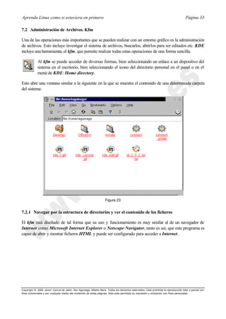 Aprenda Linux como si estuviera en primero                                                                                             Página 33

7.2 Administración de Archivos. Kfm

Una de las operaciones más importantes que se pueden realizar con un entorno gráfico es la administración
de archivos. Esto incluye investigar el sistema de archivos, buscarlos, abrirlos para ser editados etc. KDE
incluye una herramienta, el kfm, que permite realizar todas estas operaciones de una forma sencilla.

             Al kfm se puede acceder de diversas formas, bien seleccionando un enlace a un dispositivo del
             sistema en el escritorio, bien seleccionando el icono del directorio personal en el panel o en el
             menú de KDE: Home directory.

Esto abre una ventana similar a la siguiente en la que se muestra el contenido de una determinada carpeta
del sistema:




                                                                     Figura 23


7.2.1 Navegar por la estructura de directorios y ver el contenido de los ficheros

El kfm está diseñado de tal forma que su uso y funcionamiento es muy similar al de un navegador de
Internet como Microsoft Internet Explorer o Netscape Navigator, tanto es así, que este programa es
capaz de abrir y mostrar ficheros HTML y puede ser configurado para acceder a Internet.




Copyright © 2000 Javier García de Jalón, Iker Aguinaga, Alberto Mora. Todos los derechos reservados. Está prohibida la reproducción total o parcial con
fines comerciales y por cualquier medio del contenido de estas páginas. Sólo esta permitida su impresión y ut ilización con fines personales.
 