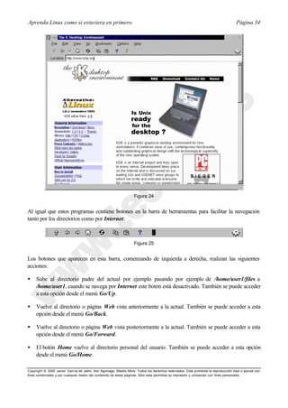 Aprenda Linux como si estuviera en primero                                                                                             Página 34




                                                                     Figura 24


Al igual que estos programas contiene botones en la barra de herramientas para facilitar la navegación
tanto por los directorios como por Internet:



                                                                     Figura 25


Los botones que aparecen en esta barra, comenzando de izquierda a derecha, realizan las siguientes
acciones:

•    Sube al directorio padre del actual por ejemplo pasando por ejemplo de /home/user1/files a
     /home/user1, cuando se navega por Internet este botón está desactivado. También se puede acceder
     a esta opción desde el menú Go/Up.

•    Vuelve al directorio o página Web vista anteriormente a la actual. También se puede acceder a esta
     opción desde el menú Go/Back.

•    Vuelve al directorio o página Web vista posteriormente a la actual. También se puede acceder a esta
     opción desde el menú Go/Forward.

•    El botón Home vuelve al directorio personal del usuario. También se puede acceder a esta opción
     desde el menú Go/Home.

Copyright © 2000 Javier García de Jalón, Iker Aguinaga, Alberto Mora. Todos los derechos reservados. Está prohibida la reproducción total o parcial con
fines comerciales y por cualquier medio del contenido de estas páginas. Sólo esta permitida su impresión y ut ilización con fines personales.
 