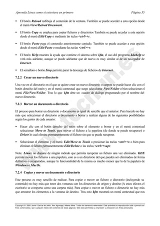 Aprenda Linux como si estuviera en primero                                                                                             Página 35

•    El botón Reload redibuja el contenido de la ventana. También se puede acceder a esta opción desde
     el menú View/Reload Document.

•    El botón Copy se emplea para copiar ficheros y directorios También se puede acceder a esta opción
     desde el menú Edit/Copy o mediante las teclas <ctrl>+c.

•    El botón Paste pega el contenido anteriormente copiado. También se puede acceder a esta opción
     desde el menú Edit/Paste o mediante las teclas <ctrl>+v.

•    El botón Help muestra la ayuda que contiene el sistema sobre kfm, el uso del programa kdehelp se
     verá más adelante, aunque se puede adelantar que de nuevo es muy similar al de un navegador de
     Internet.

•    El semáforo o botón Stop permite parar la descarga de ficheros de Internet.

7.2.2 Crear un nuevo directorio

Una vez en el directorio en el que se quiere crear un nuevo directorio o carpeta se puede hacer clic con el
botón derecho del ratón y en el menú contextual que surge seleccionar New/Folder o bien seleccionar el
menú File/New/Folder. Tras lo que kfm abre un cuadro de diálogo preguntando por el nombre del
nuevo directorio.

7.2.3 Borrar un documento o directorio

El proceso para borrar un directorio o documento es igual de sencillo que el anterior. Para hacerlo no hay
más que seleccionar el directorio o documento a borrar y realizar alguna de las siguientes posibilidades
según los gustos de cada usuario:

•    Hacer clic con el botón derecho del ratón sobre el elemento a borrar y en el menú contextual
     seleccionar Move to Trash, para mover el fichero a la papelera (de donde se puede recuperar) o
     Delete lo cual elimina permanentemente el fichero sin que se pueda recuperar.

•    Seleccionar el elemento y el menú Edit/Move to Trash o presionar las teclas <ctrl>+x o bien para
     eliminar el fichero permanentemente Edit/Delete o las teclas <ctrl>+supr.

Nota: Linux no dispone de ningún método que permita recuperar un fichero una vez eliminado. KDE
permite mover los ficheros a una papelera, esto es a un directorio del que pueden ser eliminados de forma
definitiva o recuperados, aunque la funcionalidad de la misma es mucho menor que la de la papelera de
Windows o MacOs.

7.2.4 Copiar y mover un documento o directorio

Este proceso es muy sencillo de realizar. Para copiar o mover un fichero o directorio (incluyendo su
contenido) no hay más que tener dos ventanas con los directorios de origen y destino (A estos efectos el
escritorio se comporta como una carpeta más). Para copiar o mover un fichero o directorio no hay más
que arrastrar los elementos a la ventana de destino. Tras esto kfm mostrará un menú contextual que nos



Copyright © 2000 Javier García de Jalón, Iker Aguinaga, Alberto Mora. Todos los derechos reservados. Está prohibida la reproducción total o parcial con
fines comerciales y por cualquier medio del contenido de estas páginas. Sólo esta permitida su impresión y ut ilización con fines personales.
 