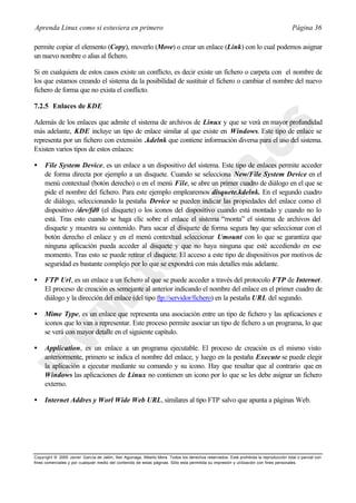 Aprenda Linux como si estuviera en primero                                                                                             Página 36

permite copiar el elemento (Copy), moverlo (Move) o crear un enlace (Link) con lo cual podemos asignar
un nuevo nombre o alias al fichero.

Si en cualquiera de estos casos existe un conflicto, es decir existe un fichero o carpeta con el nombre de
los que estamos creando el sistema da la posibilidad de sustituir el fichero o cambiar el nombre del nuevo
fichero de forma que no exista el conflicto.

7.2.5 Enlaces de KDE

Además de los enlaces que admite el sistema de archivos de Linux y que se verá en mayor profundidad
más adelante, KDE incluye un tipo de enlace similar al que existe en Windows. Este tipo de enlace se
representa por un fichero con extensión .kdelnk que contiene información diversa para el uso del sistema.
Existen varios tipos de estos enlaces:

•    File System Device, es un enlace a un dispositivo del sistema. Este tipo de enlaces permite acceder
     de forma directa por ejemplo a un disquete. Cuando se selecciona New/File System Device en el
     menú contextual (botón derecho) o en el menú File, se abre un primer cuadro de diálogo en el que se
     pide el nombre del fichero. Para este ejemplo emplearemos disquete.kdelnk. En el segundo cuadro
     de diálogo, seleccionando la pestaña Device se pueden indicar las propiedades del enlace como el
     dispositivo /dev/fd0 (el disquete) o los iconos del dispositivo cuando está montado y cuando no lo
     está. Tras esto cuando se haga clic sobre el enlace el sistema “monta” el sistema de archivos del
     disquete y muestra su contenido. Para sacar el disquete de forma segura hay que seleccionar con el
     botón derecho el enlace y en el menú contextual seleccionar Umount con lo que se garantiza que
     ninguna aplicación pueda acceder al disquete y que no haya ninguna que esté accediendo en ese
     momento. Tras esto se puede retirar el disquete. El acceso a este tipo de dispositivos por motivos de
     seguridad es bastante complejo por lo que se expondrá con más detalles más adelante.

•    FTP Url, es un enlace a un fichero al que se puede acceder a través del protocolo FTP de Internet.
     El proceso de creación es semejante al anterior indicando el nombre del enlace en el primer cuadro de
     diálogo y la dirección del enlace (del tipo ftp://servidor/fichero) en la pestaña URL del segundo.

•    Mime Type, es un enlace que representa una asociación entre un tipo de fichero y las aplicaciones e
     iconos que lo van a representar. Este proceso permite asociar un tipo de fichero a un programa, lo que
     se verá con mayor detalle en el siguiente capítulo.

•    Application, es un enlace a un programa ejecutable. El proceso de creación es el mismo visto
     anteriormente, primero se indica el nombre del enlace, y luego en la pestaña Execute se puede elegir
     la aplicación a ejecutar mediante su comando y su icono. Hay que resaltar que al contrario que en
     Windows las aplicaciones de Linux no contienen un icono por lo que se les debe asignar un fichero
     externo.

•    Internet Addres y Worl Wide Web URL, similares al tipo FTP salvo que apunta a páginas Web.




Copyright © 2000 Javier García de Jalón, Iker Aguinaga, Alberto Mora. Todos los derechos reservados. Está prohibida la reproducción total o parcial con
fines comerciales y por cualquier medio del contenido de estas páginas. Sólo esta permitida su impresión y ut ilización con fines personales.
 
