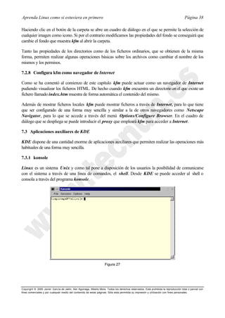 Aprenda Linux como si estuviera en primero                                                                                             Página 38

Haciendo clic en el botón de la carpeta se abre un cuadro de diálogo en el que se permite la selección de
cualquier imagen como icono. Si por el contrario modificamos las propiedades del fondo se conseguirá que
cambie el fondo que muestra kfm al abrir la carpeta.

Tanto las propiedades de los directorios como de los ficheros ordinarios, que se obtienen de la misma
forma, permiten realizar algunas operaciones básicas sobre los archivos como cambiar el nombre de los
mismos y los permisos.

7.2.8 Configura kfm como navegador de Internet

Como se ha comentó al comienzo de este capítulo kfm puede actuar como un navegador de Internet
pudiendo visualizar los ficheros HTML. De hecho cuando kfm encuentra un directorio en el que existe un
fichero llamado index.htm muestra de forma automática el contenido del mismo.

Además de mostrar ficheros locales kfm puede mostrar ficheros a través de Internet, para lo que tiene
que ser configurado de una forma muy sencilla y similar a la de otros navegadores como Netscape
Navigator, para lo que se accede a través del menú Options/Configure Browser. En el cuadro de
diálogo que se despliega se puede introducir el proxy que empleará kfm para acceder a Internet.

7.3 Aplicaciones auxiliares de KDE

KDE dispone de una cantidad enorme de aplicaciones auxiliares que permiten realizar las operaciones más
habituales de una forma muy sencilla.

7.3.1 konsole

Linux es un sistema Unix y como tal pone a disposición de los usuarios la posibilidad de comunicarse
con el sistema a través de una línea de comandos, el shell. Desde KDE se puede acceder al shell o
consola a través del programa konsole.




                                                                     Figura 27




Copyright © 2000 Javier García de Jalón, Iker Aguinaga, Alberto Mora. Todos los derechos reservados. Está prohibida la reproducción total o parcial con
fines comerciales y por cualquier medio del contenido de estas páginas. Sólo esta permitida su impresión y ut ilización con fines personales.
 