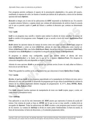Aprenda Linux como si estuviera en primero                                                                                             Página 39

Este programa permite configurar el aspecto de la presentación adaptándola a los gustos del usuario,
cambiando el esquema de color, las fuentes el tamaño por defecto de la aplicación, a través de las distintas
opciones del menú Options.

Konsole se integra con el resto de las aplicaciones de KDE mejorando su facilidad de uso. En concreto
se pueden arrastrar ficheros y carpetas desde una ventana del administrados de archivos hasta la consola
con lo que se permite copiar el path del fichero o cambiar al directorio que contiene un determinado
fichero.

7.3.2 kedit

kedit es un programa muy sencillo e intuitivo para realizar la edición de textos sencillos. El manejo de
kedit es similar al de programas como Notepad, al que se accede a través del menú Application/Text
Editor.

Kedit admite las opciones típicas de manejo de textos como son copiar un texto (Edit/Copy), pegar un
texto (Edit/Paste) y cortar un texto (  Edit/Cut), además de otras más sofisticadas como insertar un
fichero (Edit/Insert File), una fecha (Edit/Insert Date), buscar un texto en el documento (Edit/Find),
reemplazar texto (Edit/Replace) o comprobar la ortografía del documento (Edit/Spelcheck).

El programa es además muy configurable, puesto que permite definir el idioma del texto
(Options/Spellchecker) o la fuente con la que se va a mostrar (Options/Font). Por desgracia la
corrección ortográfica sólo está disponible en Inglés y Alemán.

Además de estas opciones Kedit es un programa que permite enviar el texto vía mail, editar un fichero a
través de un servidor ftp etc.

Nota: Para guardar los cambios en la configuración hay que seleccionar el menú Optios/Save Config.

7.3.3 kwrite

Kwrite, al igual que kedit, es un programa especializado en la manipulación de ficheros de texto, pero a
diferencia de este está orientado al desarrollo de programas por lo que ofrece la posibilidad de colorear la
sintaxis de los mismos empleando distintos lenguajes de programación: C, C++, Java, HTML, Bash,
Modula 2, Ada, Python o Perl.

Con kedit comparte muchas opciones de manipulación de texto con kedit (copiar, pegar y cortar, así
como buscar y reemplazar texto).

7.3.4 kdehelp

Esta aplicación es una de las más interesantes del KDE puesto que representa el sistema de ayuda del
mismo. Este sistema de ayuda se basa en HTML por lo que su uso es muy sencillo y similar al de un
navegador de Internet. Todas las aplicaciones del KDE acceden a este programa para mostrar la ayuda
de los mismos. La ventana de kdehelp se divide en cuatro partes fundamentales: la barra de menús, la
barra de herramientas, la barra de direcciones, y el contenido propiamente dicho.


Copyright © 2000 Javier García de Jalón, Iker Aguinaga, Alberto Mora. Todos los derechos reservados. Está prohibida la reproducción total o parcial con
fines comerciales y por cualquier medio del contenido de estas páginas. Sólo esta permitida su impresión y ut ilización con fines personales.
 