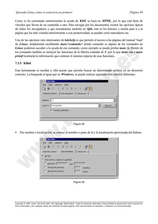 Aprenda Linux como si estuviera en primero                                                                                             Página 40

Como se ha comentado anteriormente la ayuda de KDE se basa en HTML, por lo que está llena de
vínculos que llevan de un contenido a otro. Para navegar por los documentos existen las opciones típicas
de todos los navegadores y que encontramos también en kfm, esto es los botones y menús para ir a la
página que ha sido visitada anteriormente o con posterioridad, se pueden crear marcadores etc.

Una de las opciones más interesantes de kdehelp es que permite el acceso a las páginas del manual “man”
de Linux, simplemente escribiendo man:<comando> donde comando es alguno de los comandos de
Linux podemos acceder a la ayuda de ese comando, como ejemplo se puede probar man: ls. Dentro de
los comandos también se incluyen las funciones de la librería estándar de C por lo que man: sin o man:
printf mostrarán la información que contiene el sistema respecto de esas funciones.

7.3.5 Kfind

Esta herramienta es auxiliar a kfm puesto que permite buscar un determinado archivo en un directorio
concreto. La búsqueda al igual que en Windows, se puede realizar siguiendo tres criterios diferentes:




                                                                     Figura 28


•    Por nombre u localización, se conoce el nombre o parte de él y la localización aproximada del fichero.




                                                                     Figura 29




Copyright © 2000 Javier García de Jalón, Iker Aguinaga, Alberto Mora. Todos los derechos reservados. Está prohibida la reproducción total o parcial con
fines comerciales y por cualquier medio del contenido de estas páginas. Sólo esta permitida su impresión y ut ilización con fines personales.
 