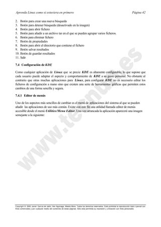 Aprenda Linux como si estuviera en primero                                                                                             Página 42

2. Botón para crear una nueva búsqueda
3. Botón para detener búsqueda (desactivado en la imagen)
4. Botón para abrir fichero
5. Botón para añadir a un archivo tar en el que se pueden agrupar varios ficheros.
6. Botón para eliminar fichero
7. Botón de propiedades
8. Botón para abrir el directorio que contiene el fichero
9. Botón salvar resultados
10. Botón de guardar resultados
11. Salir

7.4 Configuración de KDE

Como cualquier aplicación de Linux que se precie KDE es altamente configurable, lo que supone que
cada usuario puede adaptar el aspecto y comportamiento de KDE a su gusto personal. No obstante al
contrario que otras muchas aplicaciones para Linux, para configurar KDE no es necesario editar los
ficheros de configuración a mano sino que existen una serie de herramientas gráficas que permiten estos
cambios de una forma sencilla y segura.

7.4.1 Editor de menús

Uno de los aspectos más sencillos de cambiar es el menú de aplicaciones del sistema al que se pueden
añadir las aplicaciones de uso más común. Existe con este fin una utilidad llamada editor de menús
accesible desde el menú Utilities/Menu Editor. Una vez arrancada la aplicación aparecerá una imagen
semejante a la siguiente:




Copyright © 2000 Javier García de Jalón, Iker Aguinaga, Alberto Mora. Todos los derechos reservados. Está prohibida la reproducción total o parcial con
fines comerciales y por cualquier medio del contenido de estas páginas. Sólo esta permitida su impresión y ut ilización con fines personales.
 