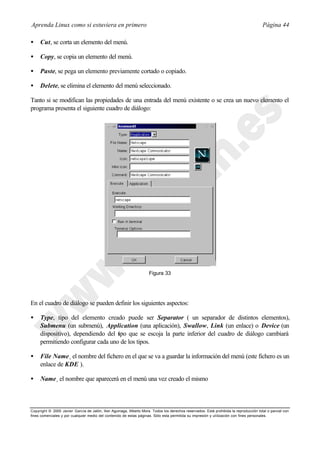 Aprenda Linux como si estuviera en primero                                                                                             Página 44

•    Cut, se corta un elemento del menú.

•    Copy, se copia un elemento del menú.

•    Paste, se pega un elemento previamente cortado o copiado.

•    Delete, se elimina el elemento del menú seleccionado.

Tanto si se modifican las propiedades de una entrada del menú existente o se crea un nuevo elemento el
programa presenta el siguiente cuadro de diálogo:




                                                                     Figura 33




En el cuadro de diálogo se pueden definir los siguientes aspectos:

•    Type, tipo del elemento creado puede ser Separator ( un separador de distintos elementos),
     Submenu (un submenú), Application (una aplicación), Swallow, Link (un enlace) o Device (un
     dispositivo), dependiendo del t po que se escoja la parte inferior del cuadro de diálogo cambiará
                                    i
     permitiendo configurar cada uno de los tipos.

•    File Name¸ el nombre del fichero en el que se va a guardar la información del menú (este fichero es un
     enlace de KDE ).

•    Name¸ el nombre que aparecerá en el menú una vez creado el mismo



Copyright © 2000 Javier García de Jalón, Iker Aguinaga, Alberto Mora. Todos los derechos reservados. Está prohibida la reproducción total o parcial con
fines comerciales y por cualquier medio del contenido de estas páginas. Sólo esta permitida su impresión y ut ilización con fines personales.
 
