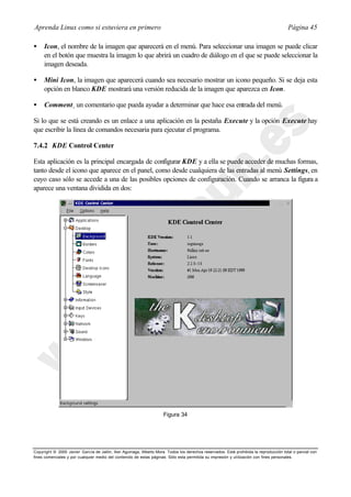 Aprenda Linux como si estuviera en primero                                                                                             Página 45

•    Icon, el nombre de la imagen que aparecerá en el menú. Para seleccionar una imagen se puede clicar
     en el botón que muestra la imagen lo que abrirá un cuadro de diálogo en el que se puede seleccionar la
     imagen deseada.

•    Mini Icon, la imagen que aparecerá cuando sea necesario mostrar un icono pequeño. Si se deja esta
     opción en blanco KDE mostrará una versión reducida de la imagen que aparezca en Icon.

•    Comment¸ un comentario que pueda ayudar a determinar que hace esa entrada del menú.

Si lo que se está creando es un enlace a una aplicación en la pestaña Execute y la opción Execute hay
que escribir la línea de comandos necesaria para ejecutar el programa.

7.4.2 KDE Control Center

Esta aplicación es la principal encargada de configurar KDE y a ella se puede acceder de muchas formas,
tanto desde el icono que aparece en el panel, como desde cualquiera de las entradas al menú Settings, en
cuyo caso sólo se accede a una de las posibles opciones de configuración. Cuando se arranca la figura a
aparece una ventana dividida en dos:




                                                                     Figura 34




Copyright © 2000 Javier García de Jalón, Iker Aguinaga, Alberto Mora. Todos los derechos reservados. Está prohibida la reproducción total o parcial con
fines comerciales y por cualquier medio del contenido de estas páginas. Sólo esta permitida su impresión y ut ilización con fines personales.
 