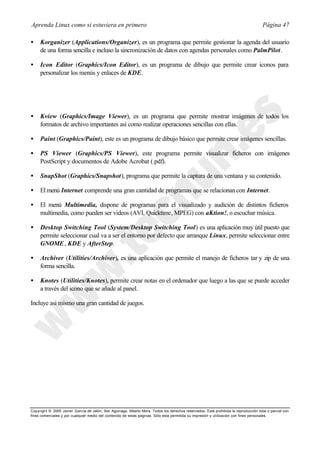Aprenda Linux como si estuviera en primero                                                                                             Página 47

•    Korganizer (Applications/Organizer), es un programa que permite gestionar la agenda del usuario
     de una forma sencilla e incluso la sincronización de datos con agendas personales como PalmPilot.

•    Icon Editor (Graphics/Icon Editor), es un programa de dibujo que permite crear iconos para
     personalizar los menús y enlaces de KDE.




•    Kview (Graphics/Image Viewer), es un programa que permite mostrar imágenes de todos los
     formatos de archivo importantes así como realizar operaciones sencillas con ellas.

•    Paint (Graphics/Paint), este es un programa de dibujo básico que permite crear imágenes sencillas.

•    PS Viewer (Graphics/PS Viewer), este programa permite visualizar ficheros con imágenes
     PostScript y documentos de Adobe Acrobat (.pdf).

•    SnapShot (Graphics/Snapshot), programa que permite la captura de una ventana y su contenido.

•    El menú Internet comprende una gran cantidad de programas que se relacionan con Internet.

•    El menú Multimedia, dispone de programas para el visualizado y audición de distintos ficheros
     multimedia, como pueden ser videos (AVI, Quicktime, MPEG) con aKtion!, o escuchar música.

•    Desktop Switching Tool (System/Desktop Switching Tool) es una aplicación muy útil puesto que
     permite seleccionar cual va a ser el entorno por defecto que arranque Linux, permite seleccionar entre
     GNOME , KDE y AfterStep.

•    Archiver (Utilities/Archiver), es una aplicación que permite el manejo de ficheros tar y zip de una
     forma sencilla.

•    Knotes (Utilities/Knotes), permite crear notas en el ordenador que luego a las que se puede acceder
     a través del icono que se añade al panel.

Incluye así mismo una gran cantidad de juegos.




Copyright © 2000 Javier García de Jalón, Iker Aguinaga, Alberto Mora. Todos los derechos reservados. Está prohibida la reproducción total o parcial con
fines comerciales y por cualquier medio del contenido de estas páginas. Sólo esta permitida su impresión y ut ilización con fines personales.
 