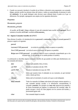 Aprenda Linux como si estuviera en primero                                                                                             Página 49

•    Cuando sea necesario introducir el nombre de un fichero o directorio como argumento a un comando,
     Linux, permite escribir las primeras letras del mismo y realiza un autorrellenado al presionar la tecla
     del tabulador. Si no puede distinguir entre diversos casos rellenará hasta el punto en el que se
     diferencien. Por ejemplo, supongamos una carpeta con los siguientes directorios:

Programas

Documentos_proyecto

Documentos_privados

     Al escribir cd Pr<tab> Linux rellenará el resto del contenido hasta escribir cd Programas. Por el
     contrario al escribir cd D<tab> escribirá cd Documentos_

8.2 Algunos Comandos Sencillos de LINUX

Para efectuar el cambio o la introducción de un password o contraseña se utiliza el comando passwd. El
proceso a seguir es el siguiente:
        passwd
        (current) UNIX password:                        (se teclea la contraseña actual; no aparece en pantalla)
        New UNIX password: (se teclea la nueva contraseña; no aparece en pantalla)
        Retype new UNIX password: (se teclea de nuevo la nueva contraseña comprobando que se ha
                      tecleado bien. Si no coincide no se cambia produce el cambio).

A continuación se describen algunos comandos sencillos de que pueden ser útiles para familiarizarse con
los comandos del sistema.
        date                                Muestra por pantalla el día y la hora.
        cal 1949                            Muestra el calendario del año 1949.
        cal 05 1949                         Muestra el calendario de mayo de 1949.
        who                                 Indica qué usuarios tiene el ordenador en ese momento, en qué terminal
                                            están y desde qué hora.
        whoami                              Indica cuál es la terminal y la sesión en la que se está trabajando.

        man comando                         Todos los manuales de Linux están dentro del propio sistema operativo, y
                                            este comando permite acceder a la información correspondiente al
                                            comando comando. Por ejemplo con man who aparecerá por pantalla y
                                            de forma formateada por páginas, la explicación del comando who. Se
                                            puede navegar a través de estas páginas con los cursores del teclado, y
                                            presionando q para salir.
        clear                               Este comando limpia la consola


Copyright © 2000 Javier García de Jalón, Iker Aguinaga, Alberto Mora. Todos los derechos reservados. Está prohibida la reproducción total o parcial con
fines comerciales y por cualquier medio del contenido de estas páginas. Sólo esta permitida su impresión y ut ilización con fines personales.
 