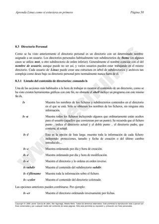Aprenda Linux como si estuviera en primero                                                                                             Página 50




8.3 Directorio Personal

Como se ha visto anteriormente el directorio personal es un directorio con un determinado nombre
asignado a un usuario. Los directorios personales habitualmente son subdirectorios de /home (en algunos
casos se utiliza mnt, u otro subdirectorio de orden inferior). Generalmente el nombre coincide con el del
nombre de usuario, aunque puede no ser así, y varios usuarios pueden estar trabajando en el mismo
directorio. Cada usuario de Linux puede crear una estructura en árbol de subdirectorios y archivos tan
compleja como desee bajo su directorio personal pero normalmente nunca fuera de él.

8.3.1 Listado del contenido de directorios: comando ls

Una de las acciones más habituales a la hora de trabajar es mostrar el contenido de un directorio, como se
ha visto existen herramientas gráficas con este fin, no obstante el shell incluye un programa con este mismo
fin: ls,
        ls                         Muestra los nombres de los ficheros y subdirectorios contenidos en el directorio
                                   en el que se está. Sólo se obtienen los nombres de los ficheros, sin ninguna otra
                                   información.
        ls -a                      Muestra todos los ficheros incluyendo algunos que ordinariamente están ocultos
                                   para el usuario (aquellos que comienzan por un punto). Se recuerda que el fichero
                                   punto . indica el directorio actual y el doble punto .. el directorio padre, que
                                   contiene, al actual.
         ls -l                     Esta es la opción de lista larga: muestra toda la información de cada fichero
                                   incluyendo: protecciones, tamaño y fecha de creación o del último cambio
                                   introducido,...
         ls -c                     Muestra ordenando por día y hora de creación.
         ls -t                     Muestra ordenando por día y hora de modificación.
         ls -r                     Muestra el directorio y lo ordena en orden inverso.
         ls subdir                 Muestra el contenido del subdirectorio subdir.
         ls -l filename            Muestra toda la información sobre el fichero.
         ls --color                Muestra el contenido del directorio coloreado.

Las opciones anteriores pueden combinarse. Por ejemplo:
         ls -cr                    Muestra el directorio ordenando inversamente por fechas.


Copyright © 2000 Javier García de Jalón, Iker Aguinaga, Alberto Mora. Todos los derechos reservados. Está prohibida la reproducción total o parcial con
fines comerciales y por cualquier medio del contenido de estas páginas. Sólo esta permitida su impresión y ut ilización con fines personales.
 