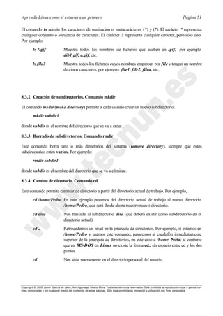 Aprenda Linux como si estuviera en primero                                                                                             Página 51

El comando ls admite los caracteres de sustitución o metacarácteres (*) y (?). El carácter * representa
cualquier conjunto o secuencia de caracteres. El carácter ? representa cualquier carácter, pero sólo uno.
Por ejemplo:
         ls *.gif                  Muestra todos los nombres de ficheros que acaben en .gif, por ejemplo
                                   dib1.gif, a.gif, etc.
         ls file?                  Muestra todos los ficheros cuyos nombres empiecen por file y tengan un nombre
                                   de cinco caracteres, por ejemplo: file1, file2, filea, etc.




8.3.2 Creación de subdirectorios. Comando mkdir

El comando mkdir (make directory) permite a cada usuario crear un nuevo subdirectorio:
         mkdir subdir1

donde subdir es el nombre del directorio que se va a crear.

8.3.3 Borrado de subdirectorios. Comando rmdir

Este comando borra uno o más directorios del sistema (remove directory), siempre que estos
subdirectorios estén vacíos. Por ejemplo:
         rmdir subdir1

donde subdir es el nombre del directorio que se va a eliminar.

8.3.4 Cambio de directorio. Comando cd

Este comando permite cambiar de directorio a partir del directorio actual de trabajo. Por ejemplo,
         cd /home/Pedro En este ejemplo pasamos del directorio actual de trabajo al nuevo directorio
                        /home/Pedro, que será desde ahora nuestro nuevo directorio.
         cd dire                   Nos traslada al subdirectorio dire (que deberá existir como subdirectorio en el
                                   directorio actual).
         cd ..                     Retrocedemos un nivel en la jerarquía de directorios. Por ejemplo, si estamos en
                                   /home/Pedro y usamos este comando, pasaremos al escalafón inmediatamente
                                   superior de la jerarquía de directorios, en este caso a /home. Nota: al contrario
                                   que en MS-DOS en Linux no existe la forma cd.. sin espacio entre cd y los dos
                                   puntos.
         cd                        Nos sitúa nuevamente en el directorio personal del usuario.




Copyright © 2000 Javier García de Jalón, Iker Aguinaga, Alberto Mora. Todos los derechos reservados. Está prohibida la reproducción total o parcial con
fines comerciales y por cualquier medio del contenido de estas páginas. Sólo esta permitida su impresión y ut ilización con fines personales.
 