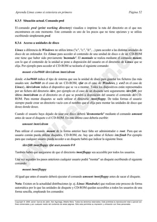 Aprenda Linux como si estuviera en primero                                                                                             Página 52

8.3.5 Situación actual. Comando pwd

El comando pwd (print working directory) visualiza o imprime la ruta del directorio en el que nos
encontramos en este momento. Este comando es uno de los pocos que no tiene opciones y se utiliza
escribiendo simplemente pwd.

8.3.6 Acceso a unidades de disco

Linux a diferencia de Windows no utiliza letras ("a:", "c:", "d:", ...) para acceder a las distintas unidades de
disco de un ordenador. En Linux para acceder al contenido de una unidad de disco o de un CD-ROM
este tiene que haber sido previamente " montado". El montado se realiza mediante el comando mount,
con lo que el contenido de la unidad se pone a disposición del usuario en el directorio de Linux que se
elija. Por ejemplo para acceder al CD-ROM se teclearía el siguiente comando:
        mount -t iso9660 /dev/cdrom /mnt/cdrom

donde -t iso9660 indica el tipo de sistema que usa la unidad de disco para guardar los ficheros (las más
usuales son: iso9660 en el caso de un CD-ROM, vfat en el caso de Windows, y ext2 en el caso de
Linux), /dev/cdrom indica el dispositivo que se va a montar. Todos los dispositivos están representados
por un fichero del directorio /dev, por ejemplo en el caso de un disquete será seguramente /dev/fd0, por
último /mnt/cdrom es el directorio en el que se pondrá a disposición del usuario el contenido del CD-
ROM. Para montar disquetes se suele utilizar el directorio /mnt/floppy. De todas formas el usuario
siempre puede crear un directorio vacío con el nombre que el elija para montar las unidades de disco que
desee donde desee.

Cuando el usuario haya dejado de usar ese disco deberá "desmontarlo" mediante el comando umount
antes de sacar el disquete o el CD-ROM. En este último caso debería escribir:
        umount /mnt/cdrom

Para utilizar el comando mount de la forma anterior hace falta ser administrador o root. Para que un
usuario común pueda utilizar disquetes, CD-ROM, etc. hay que editar el fichero /etc/fstab Por ejemplo
para que cualquier usuario pueda acceder a un disquete habrá que indicar la siguiente línea:
        /dev/fd0 /mnt/floppy vfat user,noauto 0 0

También habrá que asegurarse de que el directorio /mnt/floppy sea accesible por todos los usuarios.

Una vez seguidos los pasos anteriores cualquier usuario podrá "montar" un disquete escribiendo el siguiente
comando:
        mount /mnt/floppy

Al igual que antes el usuario deberá ejecutar el comando umount /mnt/floppy antes de sacar el disquete.

Nota: Existen en la actualidad distribuciones (p. ej. Linux Mandrake) que realizan este proceso de forma
automática por lo que las unidades de disquete y CD-ROM quedan accesibles a todos los usuarios de una
forma sencilla, empleando los comandos:


Copyright © 2000 Javier García de Jalón, Iker Aguinaga, Alberto Mora. Todos los derechos reservados. Está prohibida la reproducción total o parcial con
fines comerciales y por cualquier medio del contenido de estas páginas. Sólo esta permitida su impresión y ut ilización con fines personales.
 